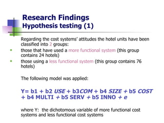 Research Findings Hypothesis testing (1) Regarding the cost systems’ attitudes the hotel units have been classified into  2  groups: those that have used a  more functional system  (this group contains 24 hotels)  those using a  less functional system  (this group contains 76 hotels) The following model was applied: Y= b1 + b2  USE  + b3 COM  + b4  SIZE +  b5  COST  + b4  MULTI  +  b5   SERV   +  b5   INNO  + e where Y:  the dichotomous variable of more functional cost systems and less functional cost systems 