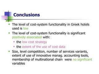 Conclusions   The level of cost-system functionality in Greek hotels used is  low   The level of cost-system functionality is significant  positively associated  with: the  low cost strategy   the  extent of the use of cost data   Size, level competition, number of services variants, extent of use of innovative manag. accounting tools, membership of multinational chain  were  no significant  variables  