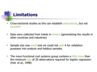 Limitations Cross-sectional studies as this can establish  associations , but not  causality Data were collected from hotels in  Greece  (generalizing the results in other countries and industries)   Sample size was  small  and we could not  split  it for validation purposes into analysis and holdout samples   The more functional cost systems group contains a  little more  than the minimum  size  of 20 observations required for logistic regression (Hair  et al.,  1998)  