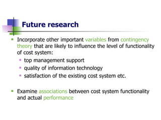Future research Incorporate other important  variables  from  contingency theory  that are likely to influence the level of functionality of cost system: top management support quality of information technology   satisfaction of the existing cost system   etc. Examine  associations  between cost system functionality and actual  performance  