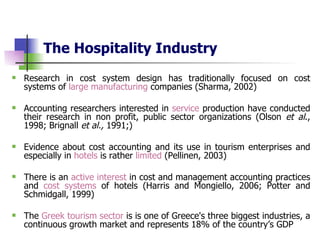 The Hospitality Industry   Research in cost system design has traditionally focused on cost systems of  large manufacturing  companies (Sharma, 2002)  Accounting researchers interested in  service  production have conducted their research in non profit, public sector organizations (Olson  et al ., 1998; Brignall  et al.,  1991;) Evidence about cost accounting and its use in tourism enterprises and especially in  hotels  is rather  limited  (Pellinen, 2003)  There is an  active   interest  in cost and management accounting practices and  cost systems  of hotels (Harris and Mongiello, 2006; Potter and  Schmidgall, 1999 ) The  Greek tourism sector  is  is one of Greece's three biggest industries,   a continuous growth market and represents 18% of the country’s GDP 