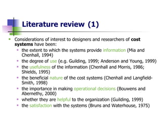 Literature review   (1) Considerations of interest to designers and researchers of  cost systems  have been: the extent to which the systems provide  information  (Mia and Chenhall, 1994) the degree of  use   (e.g. Guilding, 1999; Anderson and Young, 1999) the  usefulness  of the information (Chenhall and Morris, 1986; Shields, 1995)   the beneficial  nature  of the cost systems (Chenhall and Langfield-Smith, 1998) the importance in making  operational decisions  (Bouwens and Abernethy, 2000) whether they are  helpful  to the organization (Guilding, 1999) the  satisfaction  with the systems (Bruns and Waterhouse, 1975)  