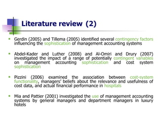 Literature review   (2) Gerdin (2005) and Tillema (2005)  identified several  contingency factors  influencing the  sophistication  of management accounting systems   Abdel-Kader and Luther (2008) and Al-Omiri and Drury (2007) investigated the impact of a range of potentially  contingent variables  on management accounting  sophistication  and cost system  sophistication Pizzini (2006) examined  the association between  cost-system functionality , managers’ beliefs about the relevance and usefulness of cost data, and actual financial performance in  hospitals Mia and Pattier (2001) investigated the  use  of management accounting systems by general managers and department managers in luxury hotels 