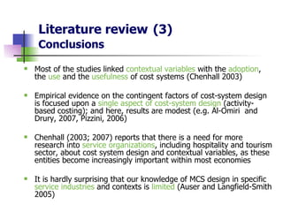 Literature review   (3) Conclusions Most of the studies linked  contextual variables  with the  adoption , the  use  and the  usefulness  of cost systems (Chenhall 2003) Empirical evidence on the contingent factors of cost-system design is focused upon a  single aspect of cost-system design  (activity-based costing); and here, results are modest  (e.g.  Al-Omiri  and  Drury, 2007, Pizzini, 2006 ) Chenhall (2003; 2007) reports that there is a need for more research into  service organizations , including hospitality and tourism sector, about cost system design and contextual variables, as these entities become increasingly important within most economies   It is hardly surprising that our knowledge of MCS design in specific  service industries  and contexts is  limited  (Auser and Langfield-Smith 2005) 