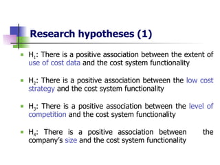 Research hypotheses   (1) H 1 : There is a positive association between the extent of  use of cost data  and the cost system functionality H 2 : There is a positive association between the  low cost strategy  and the cost system functionality H 3 : There is a positive association between the  level of competition  and the cost system functionality H 4 : There is a positive association between  the company’s  size  and the cost system functionality 