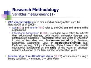 Research Methodology Variables measurement (1) CFO characteristics   were measured as demographics used by Naranjo-Gil  et al.  (2009) Age  ( AGE ) and  tenure  ( TEN ) refer to the CFO age and tenure in the organization Educational background  ( EDUC ): Managers were asked to indicate their educational degrees, both regular university degrees and postgraduate programs. I translated these into years of education in one of two directions:  business-oriented  (e.g. Business, Economics, Accounting, Law) or  operations-oriented  (e.g. Medicine, Nursing, Biology, Chemistry). Then, I created the variable educational background as the  ratio  of the years of business-oriented education to the total number of education years   Membership of multinational chain  ( MULT )   was measured using a binary variable (1 = member, 0 = otherwise) 
