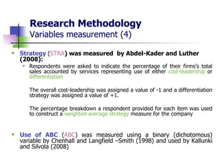 Research Methodology Variables measurement (4) Strategy  ( STRA ) was measured  by Abdel-Kader and Luther (2008):  Respondents were asked to indicate the percentage of their firms’s total sales accounted by services representing use of either  cost-leadership  or  differentiation The overall cost-leadership was assigned a value of -1 and a differentiation strategy was assigned a value of +1.  The percentage breakdown a respondent provided for each item was used to construct a  weighted-average strategy  measure for the company   Use of ABC  ( ABC ) was measured using a binary (dichotomous) variable by Chenhall and Langfield –Smith (1998) and used by Kallunki and Silvola (2008)  