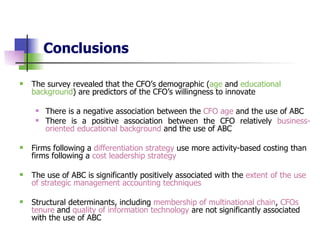 Conclusions   The survey revealed that the CFO’s demographic ( age  and  educational background ) are predictors of the CFO’s willingness to innovate There is a negative association between the  CFO age  and the use of ABC There is a positive association between the CFO relatively  business-oriented educational background  and the use of ABC Firms following a  differentiation strategy  use more activity-based costing than firms following a  cost leadership strategy The use of ABC is significantly positively associated with the  extent of the use of strategic management accounting techniques   Structural determinants, including  membership of multinational chain ,  CFOs tenure  and  quality of information technology  are not significantly associated with the use of ABC   