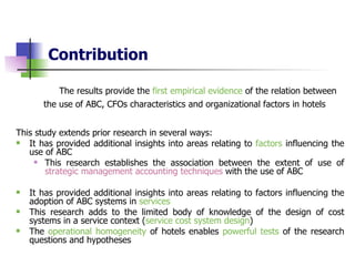 Contribution The results provide the  first empirical evidence  of the relation between the use of ABC, CFOs characteristics and organizational factors in hotels   This study extends prior research in several ways: It has provided additional insights into areas relating to  factors  influencing the use of ABC  This research establishes the association between  the extent of use  of  strategic management accounting techniques  with the use  of  ABC It has provided additional insights into areas relating to factors influencing the adoption of ABC systems  in  services This research adds to the limited body of knowledge of the design of cost systems in a service context ( service cost system design ) The  operational homogeneity  of hotels enables  powerful tests  of the research questions   and hypotheses  