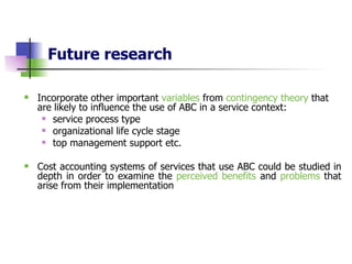 Future research Incorporate other important  variables  from  contingency theory  that are likely to influence the use of ABC in a service context: service process type organizational life cycle stage   top management support etc. Cost accounting systems of services that use ABC could be studied in depth in order to examine the  perceived benefits  and  problems  that arise from their implementation 