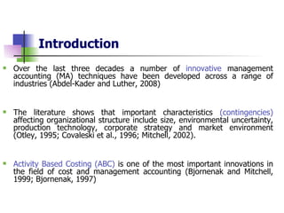 Introduction Over the last three decades a number of  innovative  management accounting (MA) techniques have been developed across a range of industries   (Abdel-Kader and Luther, 2008)   The literature shows that important characteristics  (contingencies)  affecting organizational structure include size, environmental uncertainty, production technology, corporate strategy and market environment (Otley, 1995; Covaleski et al., 1996; Mitchell, 2002). Activity Based Costing (ABC)  is one of the most important innovations in the field of cost and management accounting (Bjornenak and Mitchell, 1999; Bjornenak, 1997)  