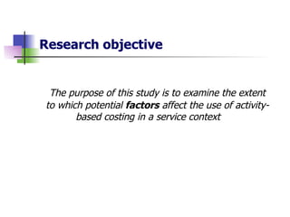 Research objective The purpose of this study is to examine the extent to which potential  factors  affect the use of activity-based costing in a service context 