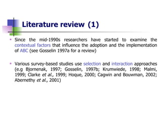 Literature review   (1) Since  the mid-1990s researchers have started to examine the  contextual factors  that influence the adoption and the implementation of  ABC  (see Gosselin 1997a for a review) Various survey-based studies use  selection  and  interaction  approaches (e.g Bjornenak, 1997; Gosselin, 1997b; Krumwiede, 1998; Malmi, 1999; Clarke  et al.,  1999; Hoque, 2000; Cagwin and Bouwman, 2002; Abernethy  et al.,  2001) 