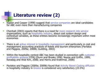 Literature review (2) Kaplan and Cooper (1998) suggest that  service companies  are ideal candidates for ABC even more than  manufacturing companies Chenhall (2003) reports that there is a need for  more research into service  organizations, such as  hospitality industry , about cost system design and contextual variables, as these entities become increasingly important within most economies There is an  active interest in hospitality management  and particularly in cost and management accounting practices of hotels and tourism enterprises (Pavlatos and Paggios, 2009a; 2000b; Guilding, 2003)   Within the hospitality context ABC  has been  studied in connection with   customer profitability analysis  (CPA) (Dunn and Brooks 1990; Noone and Griffin, 1999; Karadag and Wod Kim, 2006; and Harris and Krakhmal, 2008)  Pavlatos and Paggios (2009a; 2009b) found that  Activity Based Costing diffusion  in hospitality industry in  Greece  is considered very satisfactory (23.5%) 