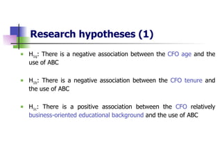 Research hypotheses   (1) H 1q : There is a negative association between the  CFO age  and the use of ABC H 1b : There is a negative association between the  CFO tenure  and the use of ABC H 1c : There is a positive association between the  CFO  relatively  business-oriented educational background  and the use of ABC 