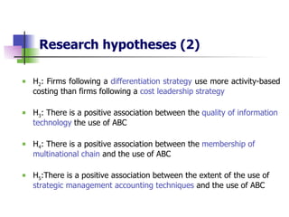 Research hypotheses   (2) H 2 : Firms following a  differentiation strategy  use more activity-based costing than firms following a  cost leadership strategy H 3 : There is a positive association between the  quality of information technology  the use of ABC H 4 : There is a positive association between the  membership of multinational chain  and the use of ABC H 5 :There is a positive association between the extent of the use of  strategic management accounting techniques  and the use of ABC 