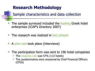 Research Methodology Sample characteristics and data collection   The sample surveyed included the  leading  Greek hotel enterprises (ICAP’s Directory 2007) The research was realized in  two phases A  pilot test  took place (interviews)  The participation form was sent to 196 hotel companies The  response rate  was 57% (112 hotels) The questionnaires were answered by Chief Financial Officers (CFOs)  