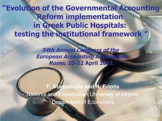 “ Evolution of the Governmental Accounting Reform implementation  in  Greek Public Hospitals:  testing the institutional framework   ” 34th Annual Congress of the  European Accounting Association Rome , 20-22 April 2011 F. Stamatiadis and N. Eriotis National and Kapodistrian University of Athens   Department of Economics 