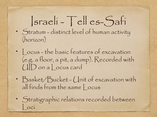Israeli - Tell es-Safi
Stratum - distinct level of human activity
(horizon)
Locus - the basic features of excavation
(e.g. a floor, a pit, a dump). Recorded with
UID on a Locus card
Basket/Bucket - Unit of excavation with
all finds from the same Locus
Stratigraphic relations recorded between
Loci
 