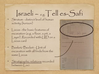 Israeli – e.g.Tell es-Safi
Stratum - distinct level of human
activity (horizon)
Locus - the basic features of
excavation (e.g. a floor, a pit, a
Layer). Recorded with UID on a
Locus card
Basket/Bucket - Unit of
excavation with all finds from the
same Locus
Stratigraphic relations recorded
between Loci
 