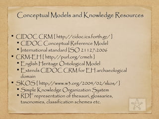Conceptual Models and Knowledge ResourcesConceptual Models and Knowledge Resources
 CIDOC CRM [ http://cidoc.ics.forth.gr/ ]
 CIDOC Conceptual Reference Model
 International standard ISO 21127:2006
 CRM-EH [ http://purl.org/crmeh ]
 English Heritage Ontological Model
 Extends CIDOC CRM for EH archaeological
domain
 SKOS [ http://www.w3.org/2004/02/skos/ ]
 Simple Knowledge Organization System
 RDF representation of thesauri, glossaries,
taxonomies, classification schemes etc.
 