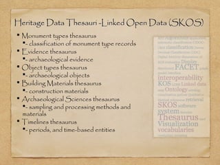 Heritage Data Thesauri -Linked Open Data (SKOS)Heritage Data Thesauri -Linked Open Data (SKOS)
 Monument types thesaurus
- classification of monument type records
 Evidence thesaurus
- archaeological evidence
 Object types thesaurus
- archaeological objects
 Building Materials thesaurus
- construction materials
 Archaeological Sciences thesaurus
- sampling and processing methods and
materials
 Timelines thesaurus
- periods, and time-based entities
 