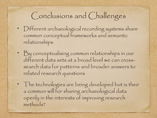 Conclusions and Challenges
Different archaeological recording systems share
common conceptual frameworks and semantic
relationships
By conceptualising common relationships in our
different data sets at a broad level we can cross-
search data for patterns and broader answers to
related research questions
The technologies are being developed but is their
a common will for sharing archaeological data
openly in the interests of improving research
methods?
 