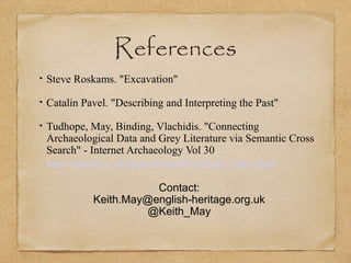 References
Steve Roskams. "Excavation"
Catalin Pavel. "Describing and Interpreting the Past"
Tudhope, May, Binding, Vlachidis. "Connecting
Archaeological Data and Grey Literature via Semantic Cross
Search" - Internet Archaeology Vol 30
http://intarch.ac.uk/journal/issue30/tudhope_index.html
Contact:
Keith.May@english-heritage.org.uk
@Keith_May
 
