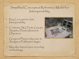 Simplified Conceptual Reference Model for
Interoperability
Key Concepts for data
Interoperability
Contexts/SU, Finds, Groups,
Samples, Phases, Research
Objectives
Groups & Phases only come at
Analysis & Publication stages
May also depend upon recording
methodology
 