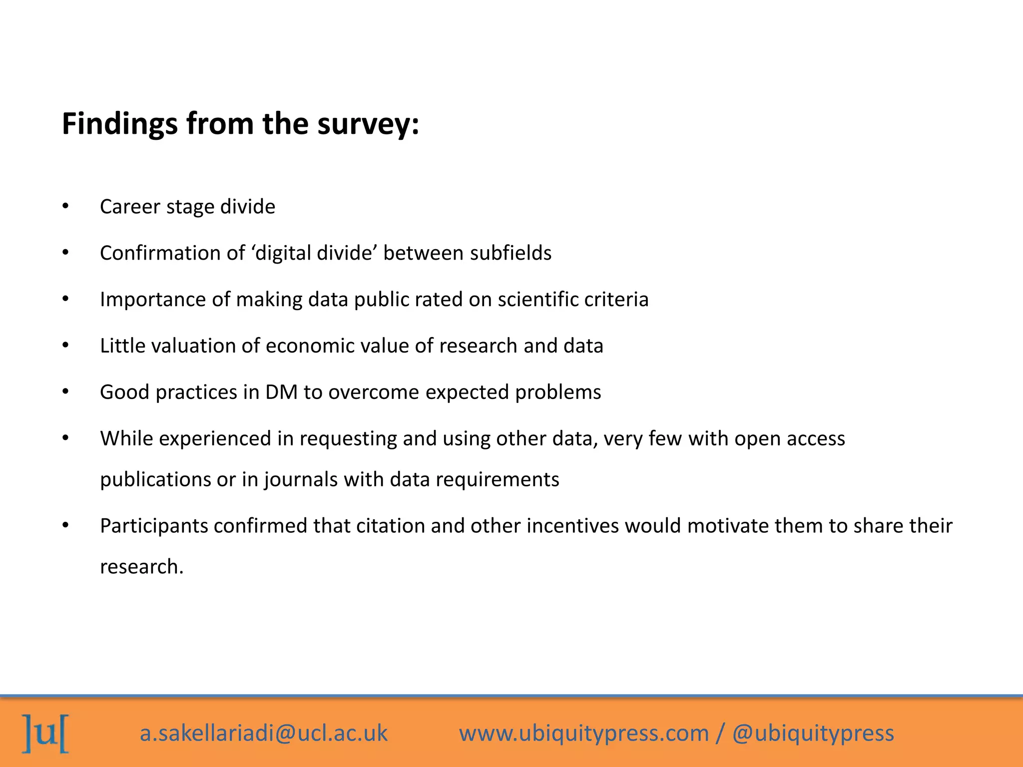 a.sakellariadi@ucl.ac.uk www.ubiquitypress.com / @ubiquitypress
Findings from the survey:
• Career stage divide
• Confirmation of ‘digital divide’ between subfields
• Importance of making data public rated on scientific criteria
• Little valuation of economic value of research and data
• Good practices in DM to overcome expected problems
• While experienced in requesting and using other data, very few with open access
publications or in journals with data requirements
• Participants confirmed that citation and other incentives would motivate them to share their
research.
 