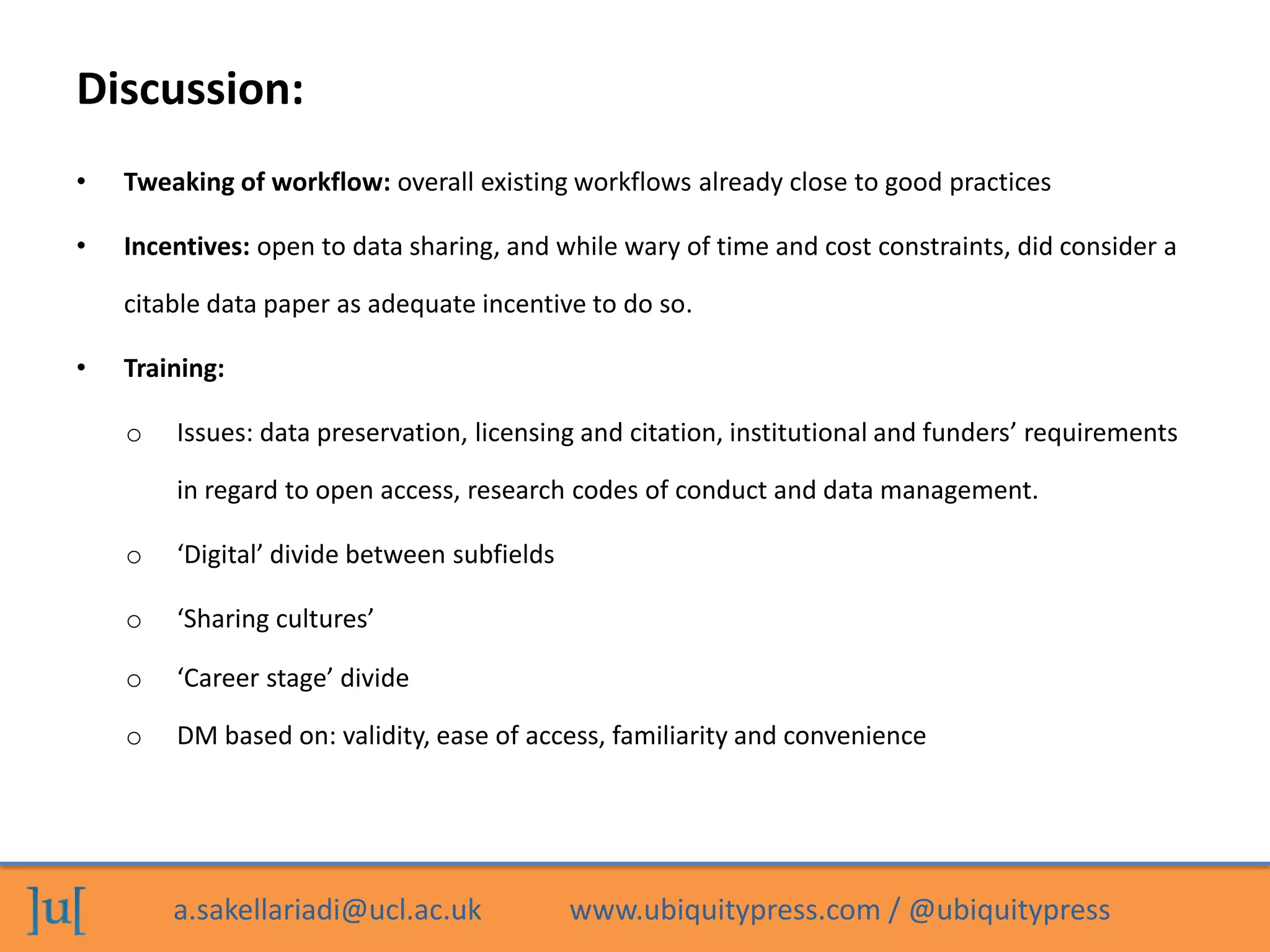 a.sakellariadi@ucl.ac.uk www.ubiquitypress.com / @ubiquitypress
Discussion:
• Tweaking of workflow: overall existing workflows already close to good practices
• Incentives: open to data sharing, and while wary of time and cost constraints, did consider a
citable data paper as adequate incentive to do so.
• Training:
o Issues: data preservation, licensing and citation, institutional and funders’ requirements
in regard to open access, research codes of conduct and data management.
o ‘Digital’ divide between subfields
o ‘Sharing cultures’
o ‘Career stage’ divide
o DM based on: validity, ease of access, familiarity and convenience
 