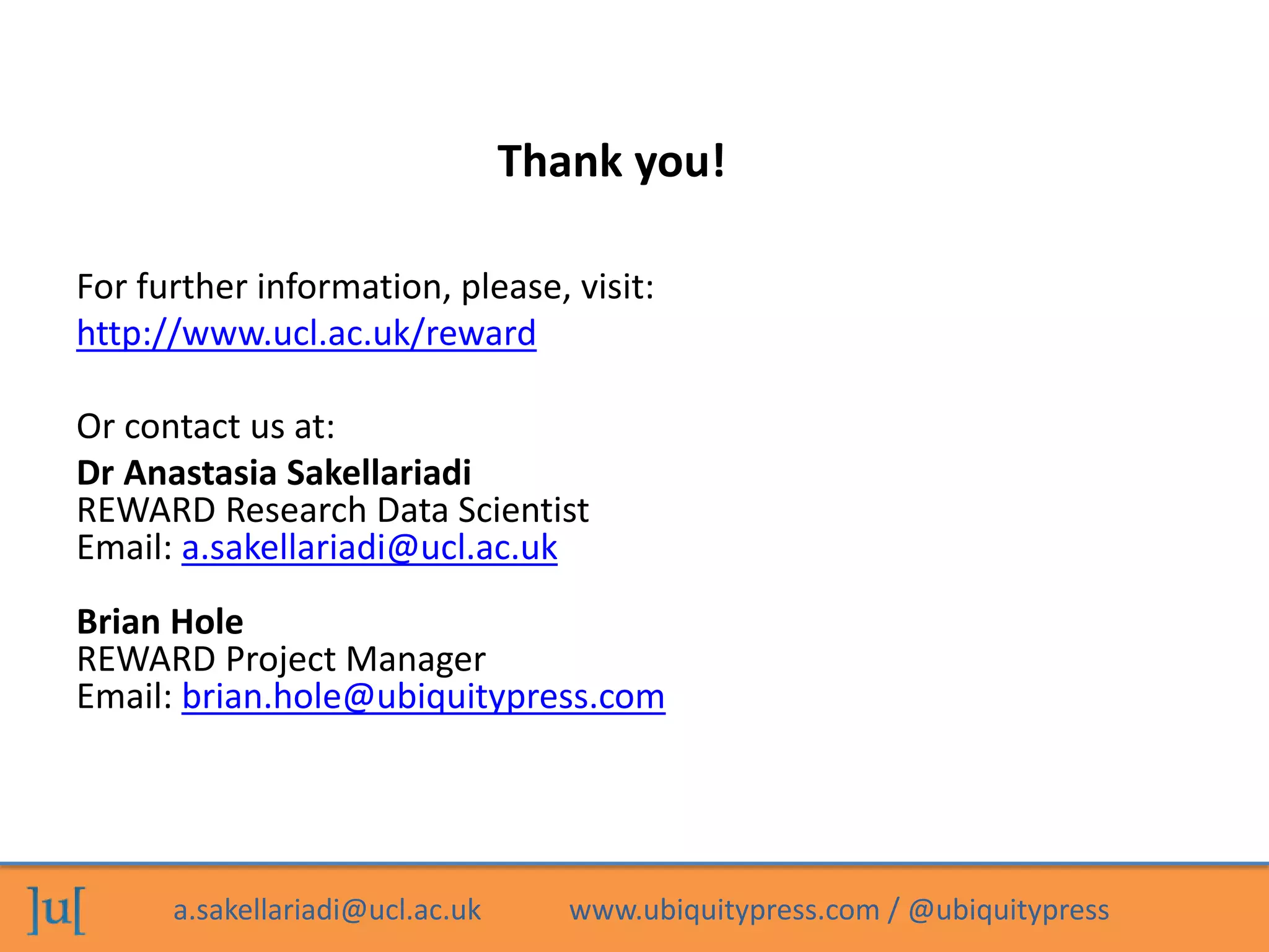 a.sakellariadi@ucl.ac.uk www.ubiquitypress.com / @ubiquitypress
Thank you!
For further information, please, visit:
http://www.ucl.ac.uk/reward
Or contact us at:
Dr Anastasia Sakellariadi
REWARD Research Data Scientist
Email: a.sakellariadi@ucl.ac.uk
Brian Hole
REWARD Project Manager
Email: brian.hole@ubiquitypress.com
 