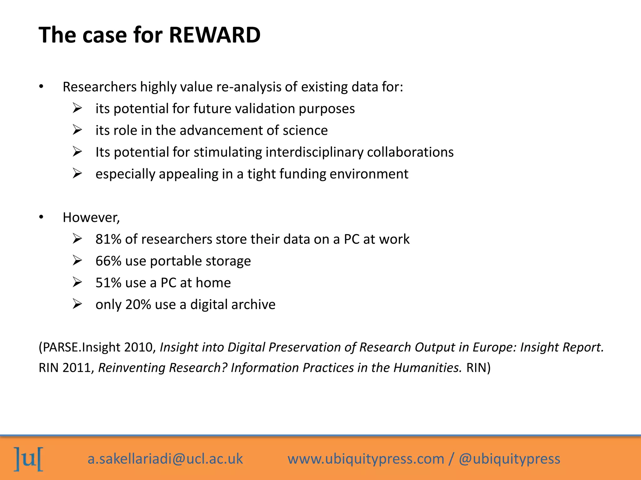 a.sakellariadi@ucl.ac.uk www.ubiquitypress.com / @ubiquitypress
The case for REWARD
• Researchers highly value re-analysis of existing data for:
 its potential for future validation purposes
 its role in the advancement of science
 Its potential for stimulating interdisciplinary collaborations
 especially appealing in a tight funding environment
• However,
 81% of researchers store their data on a PC at work
 66% use portable storage
 51% use a PC at home
 only 20% use a digital archive
(PARSE.Insight 2010, Insight into Digital Preservation of Research Output in Europe: Insight Report.
RIN 2011, Reinventing Research? Information Practices in the Humanities. RIN)
 