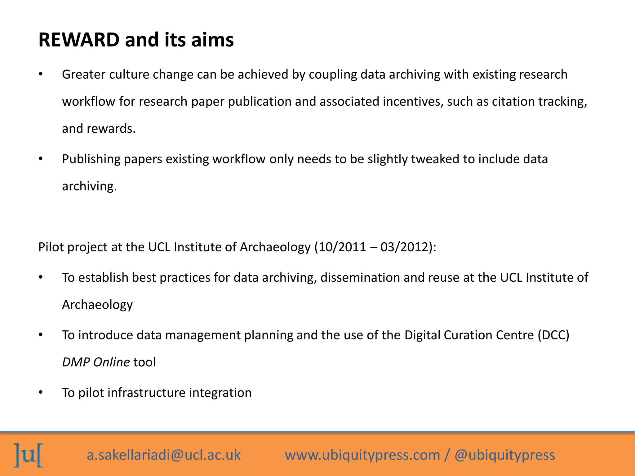 a.sakellariadi@ucl.ac.uk www.ubiquitypress.com / @ubiquitypress
REWARD and its aims
• Greater culture change can be achieved by coupling data archiving with existing research
workflow for research paper publication and associated incentives, such as citation tracking,
and rewards.
• Publishing papers existing workflow only needs to be slightly tweaked to include data
archiving.
Pilot project at the UCL Institute of Archaeology (10/2011 – 03/2012):
• To establish best practices for data archiving, dissemination and reuse at the UCL Institute of
Archaeology
• To introduce data management planning and the use of the Digital Curation Centre (DCC)
DMP Online tool
• To pilot infrastructure integration
 