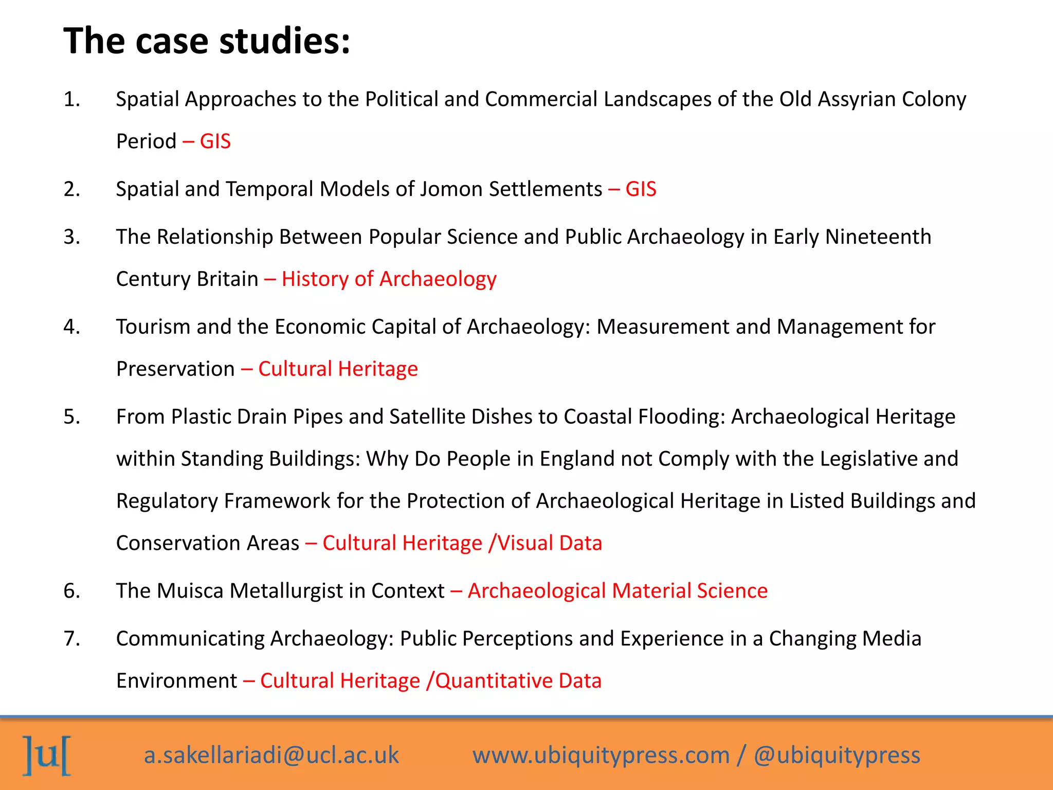 a.sakellariadi@ucl.ac.uk www.ubiquitypress.com / @ubiquitypress
The case studies:
1. Spatial Approaches to the Political and Commercial Landscapes of the Old Assyrian Colony
Period – GIS
2. Spatial and Temporal Models of Jomon Settlements – GIS
3. The Relationship Between Popular Science and Public Archaeology in Early Nineteenth
Century Britain – History of Archaeology
4. Tourism and the Economic Capital of Archaeology: Measurement and Management for
Preservation – Cultural Heritage
5. From Plastic Drain Pipes and Satellite Dishes to Coastal Flooding: Archaeological Heritage
within Standing Buildings: Why Do People in England not Comply with the Legislative and
Regulatory Framework for the Protection of Archaeological Heritage in Listed Buildings and
Conservation Areas – Cultural Heritage /Visual Data
6. The Muisca Metallurgist in Context – Archaeological Material Science
7. Communicating Archaeology: Public Perceptions and Experience in a Changing Media
Environment – Cultural Heritage /Quantitative Data
 