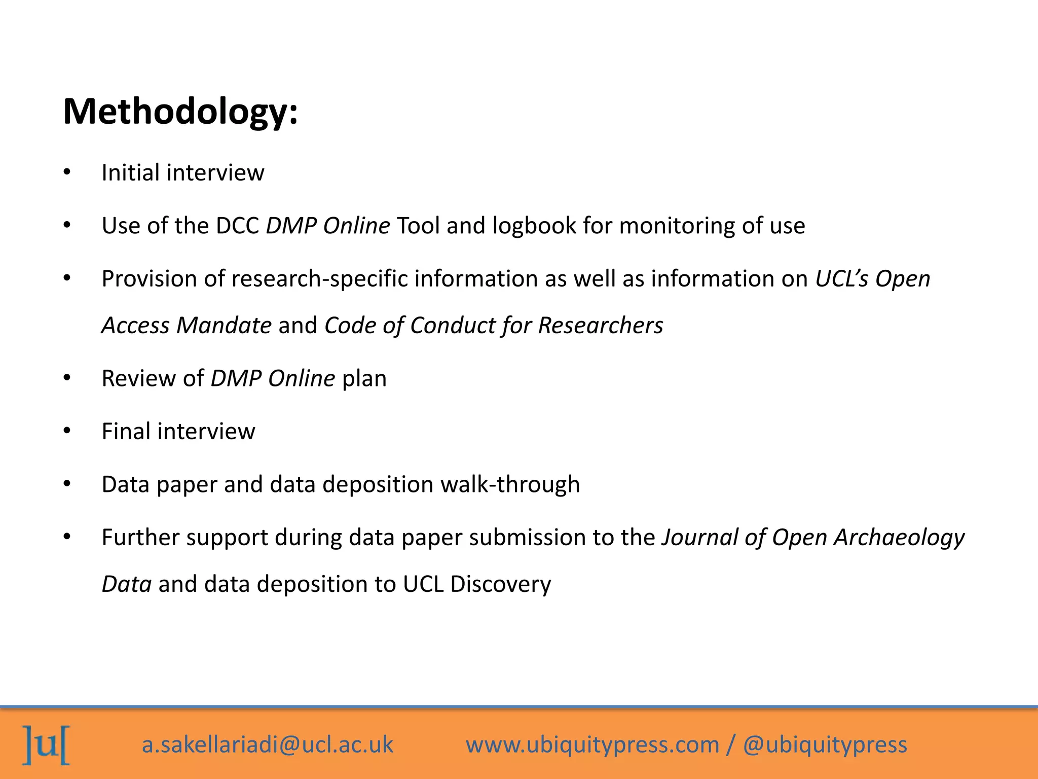 a.sakellariadi@ucl.ac.uk www.ubiquitypress.com / @ubiquitypress
• Initial interview
• Use of the DCC DMP Online Tool and logbook for monitoring of use
• Provision of research-specific information as well as information on UCL’s Open
Access Mandate and Code of Conduct for Researchers
• Review of DMP Online plan
• Final interview
• Data paper and data deposition walk-through
• Further support during data paper submission to the Journal of Open Archaeology
Data and data deposition to UCL Discovery
Methodology:
 