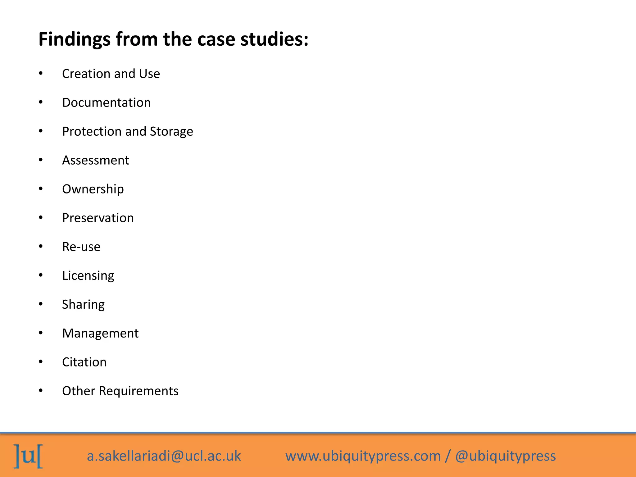 a.sakellariadi@ucl.ac.uk www.ubiquitypress.com / @ubiquitypress
Findings from the case studies:
• Creation and Use
• Documentation
• Protection and Storage
• Assessment
• Ownership
• Preservation
• Re-use
• Licensing
• Sharing
• Management
• Citation
• Other Requirements
 