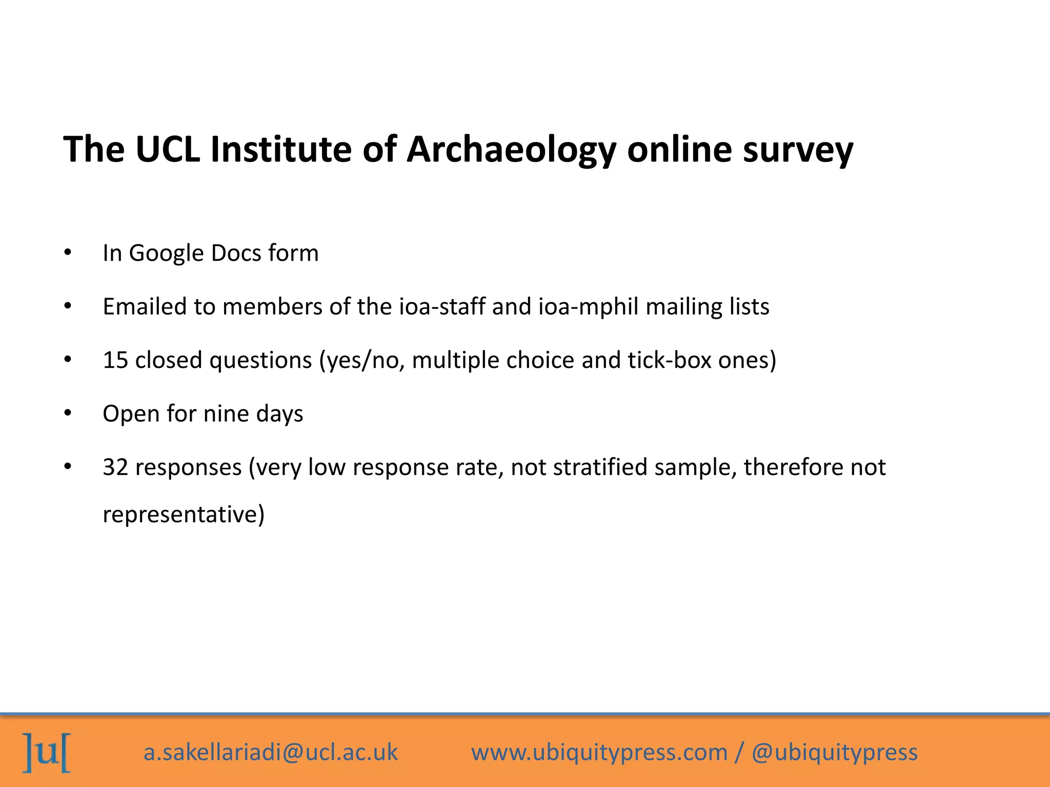 a.sakellariadi@ucl.ac.uk www.ubiquitypress.com / @ubiquitypress
The UCL Institute of Archaeology online survey
• In Google Docs form
• Emailed to members of the ioa-staff and ioa-mphil mailing lists
• 15 closed questions (yes/no, multiple choice and tick-box ones)
• Open for nine days
• 32 responses (very low response rate, not stratified sample, therefore not
representative)
 