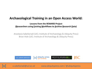 a.sakellariadi@ucl.ac.uk www.ubiquitypress.com / @ubiquitypress
UCL LIBRARY SERVICES
INSTITUTE OF ARCHAEOLOGY
75 YEARS OF LEADING GLOBAL ARCHAEOLOGY2012
Archaeological Training in an Open Access World:
Anastasia Sakellariadi (UCL Institute of Archaeology & Ubiquity Press)
Brian Hole (UCL Institute of Archaeology & Ubiquity Press)
Lessons from the REWARD Project
(Researchers using Existing Workflows to Archive Research Data)
 
