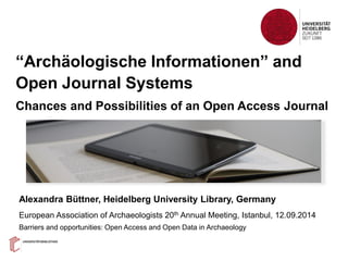 “Archäologische Informationen” and
Open Journal Systems
Chances and Possibilities of an Open Access Journal
Alexandra Büttner, Heidelberg University Library, Germany
European Association of Archaeologists 20th Annual Meeting, Istanbul, 12.09.2014
Barriers and opportunities: Open Access and Open Data in Archaeology
 