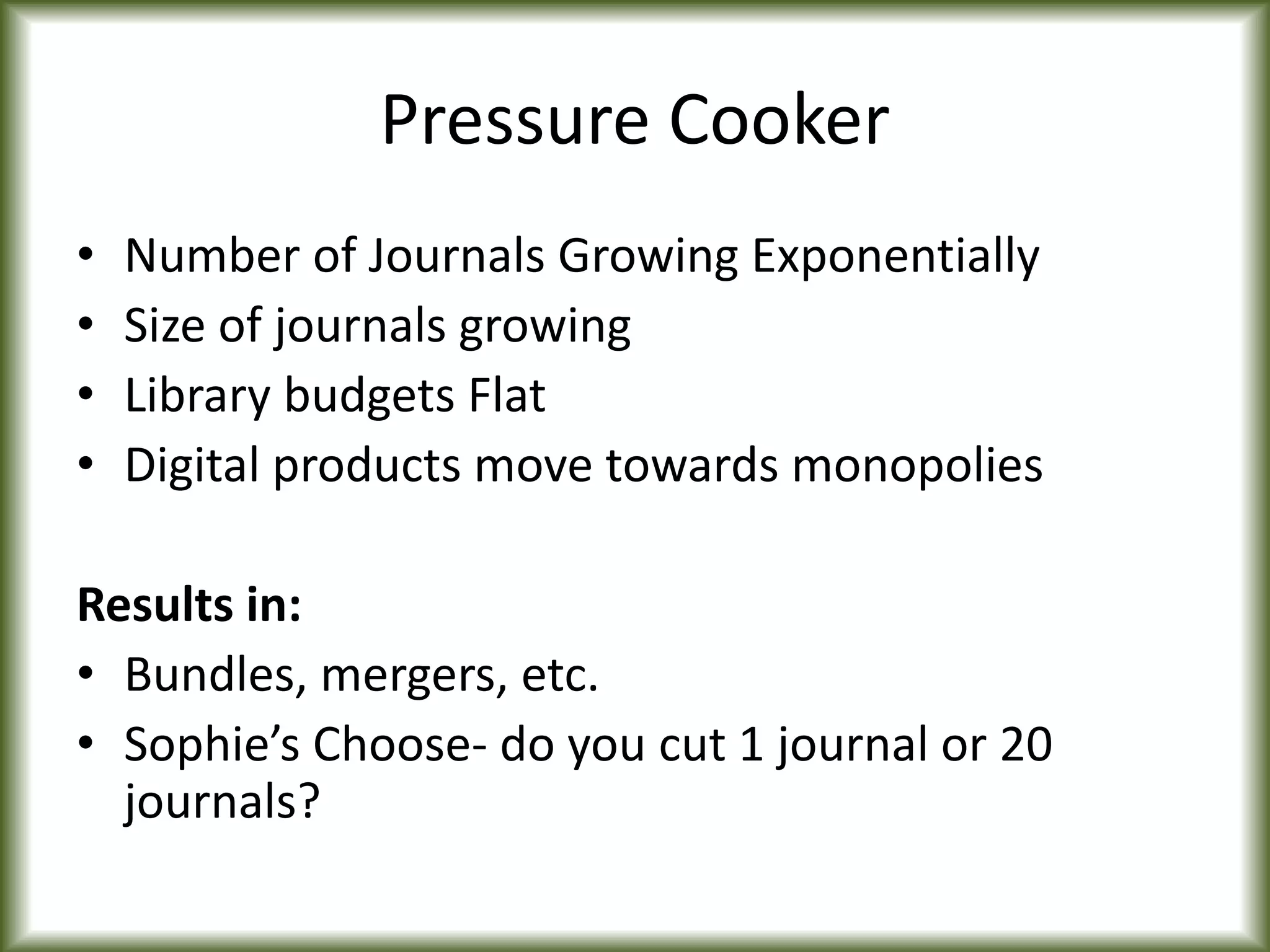 Pressure Cooker
• Number of Journals Growing Exponentially
• Size of journals growing
• Library budgets Flat
• Digital products move towards monopolies
Results in:
• Bundles, mergers, etc.
• Sophie’s Choose- do you cut 1 journal or 20
journals?