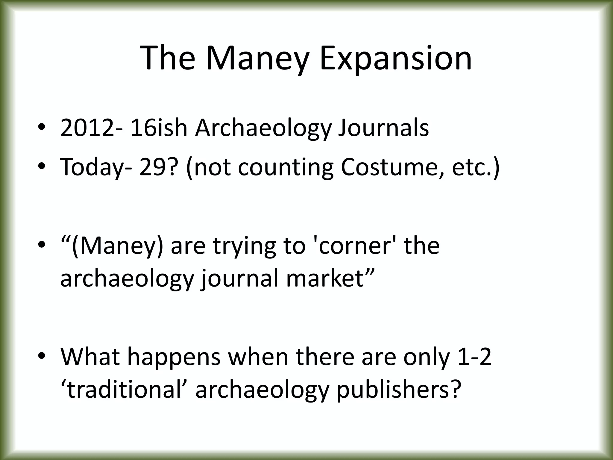 The Maney Expansion
• 2012- 16ish Archaeology Journals
• Today- 29? (not counting Costume, etc.)
• “(Maney) are trying to 'corner' the
archaeology journal market”
• What happens when there are only 1-2
‘traditional’ archaeology publishers?