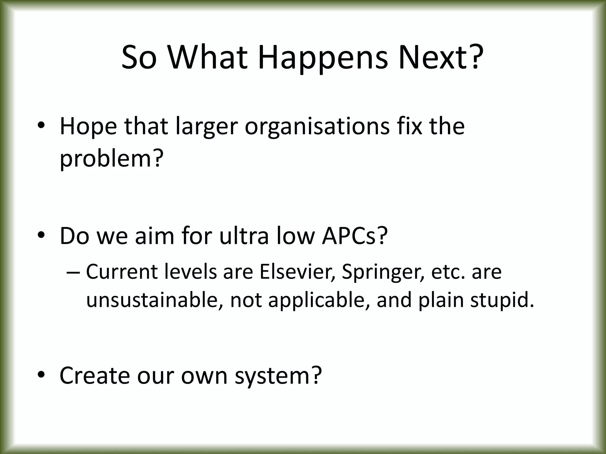 So What Happens Next?
• Hope that larger organisations fix the
problem?
• Do we aim for ultra low APCs?
– Current levels are Elsevier, Springer, etc. are
unsustainable, not applicable, and plain stupid.
• Create our own system?