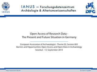 http://www.ianus-fdz.de Dr. Felix F. Schäfer
Open Access of Research Data -
The Present and Future Situation in Germany
European Association of Archaeologist - Theme 02, Session 002
Barriers and Opportunities: Open Access and Open Data in Archaeology
Istanbul - 13. September 2014
 