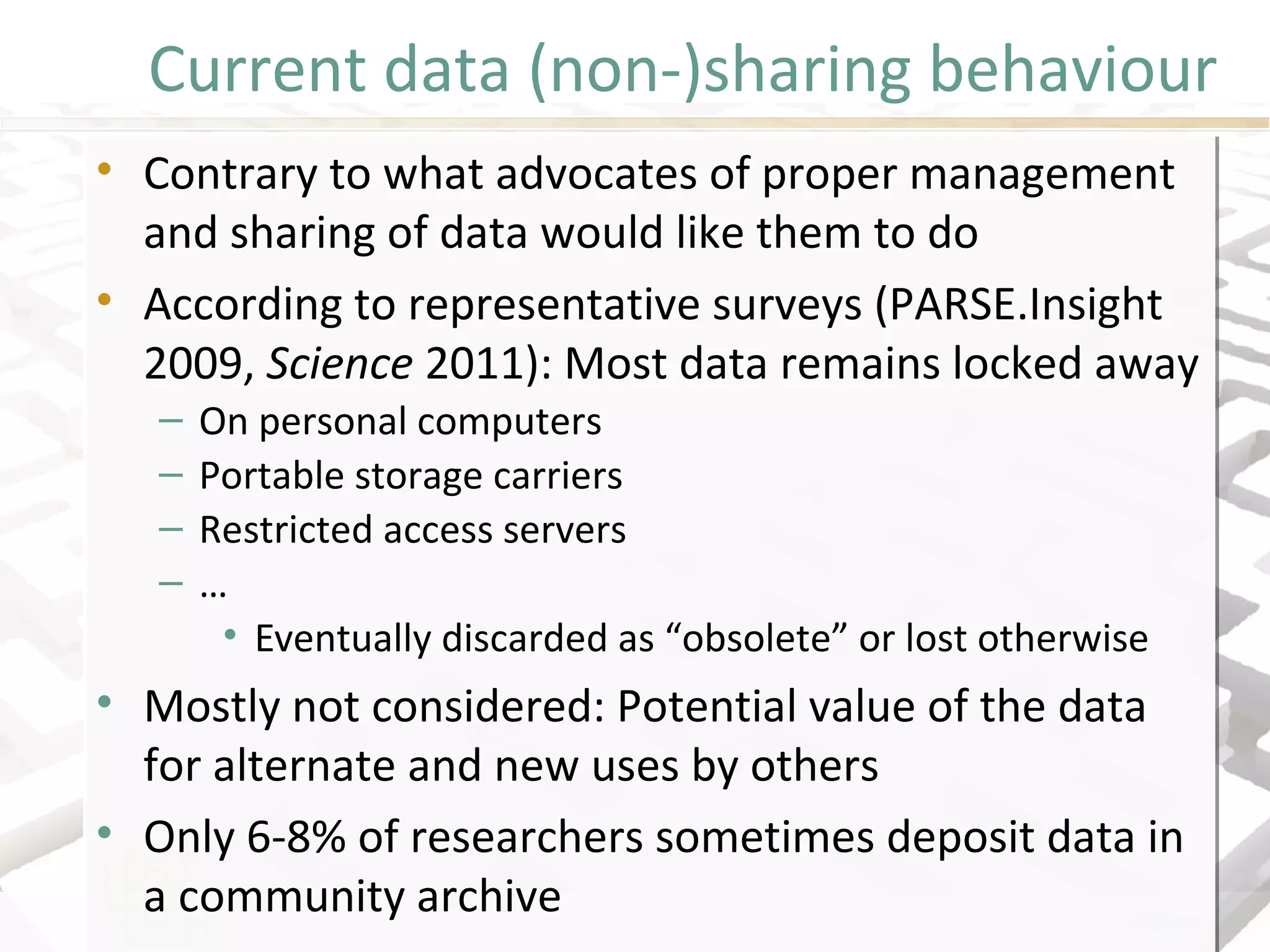 Current data (non-)sharing behaviour
• Contrary to what advocates of proper management
and sharing of data would like them to do
• According to representative surveys (PARSE.Insight
2009, Science 2011): Most data remains locked away
– On personal computers
– Portable storage carriers
– Restricted access servers
– …
• Eventually discarded as “obsolete” or lost otherwise
• Mostly not considered: Potential value of the data
for alternate and new uses by others
• Only 6-8% of researchers sometimes deposit data in
a community archive
• Contrary to what advocates of proper management
and sharing of data would like them to do
• According to representative surveys (PARSE.Insight
2009, Science 2011): Most data remains locked away
– On personal computers
– Portable storage carriers
– Restricted access servers
– …
• Eventually discarded as “obsolete” or lost otherwise
• Mostly not considered: Potential value of the data
for alternate and new uses by others
• Only 6-8% of researchers sometimes deposit data in
a community archive
 