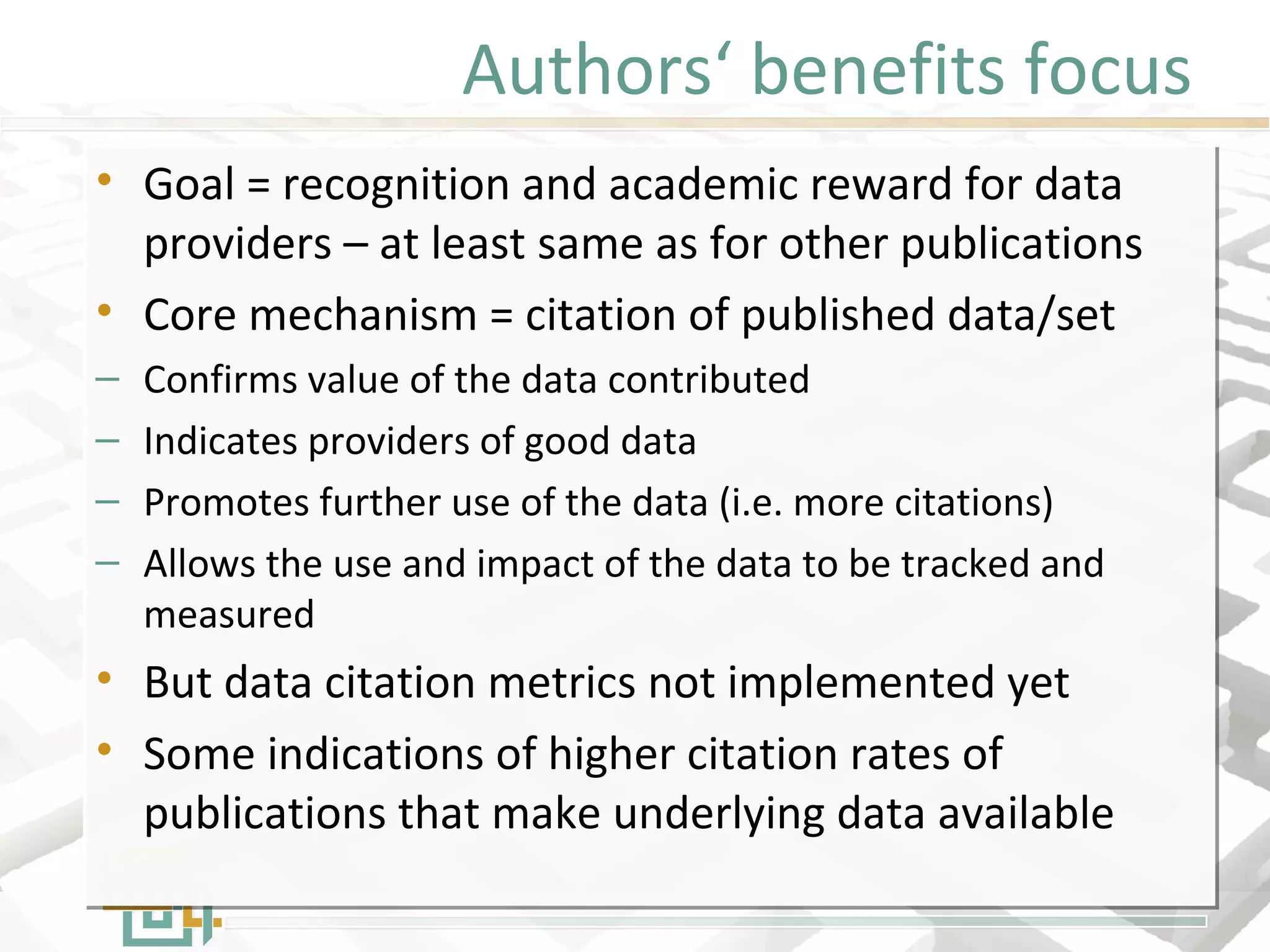 Authors‘ benefits focus
• Goal = recognition and academic reward for data
providers – at least same as for other publications
• Core mechanism = citation of published data/set
– Confirms value of the data contributed
– Indicates providers of good data
– Promotes further use of the data (i.e. more citations)
– Allows the use and impact of the data to be tracked and
measured
• But data citation metrics not implemented yet
• Some indications of higher citation rates of
publications that make underlying data available
• Goal = recognition and academic reward for data
providers – at least same as for other publications
• Core mechanism = citation of published data/set
– Confirms value of the data contributed
– Indicates providers of good data
– Promotes further use of the data (i.e. more citations)
– Allows the use and impact of the data to be tracked and
measured
• But data citation metrics not implemented yet
• Some indications of higher citation rates of
publications that make underlying data available
 