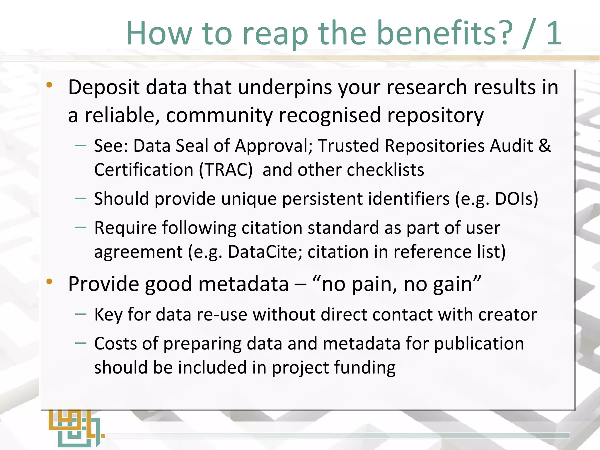 How to reap the benefits? / 1
• Deposit data that underpins your research results in
a reliable, community recognised repository
– See: Data Seal of Approval; Trusted Repositories Audit &
Certification (TRAC) and other checklists
– Should provide unique persistent identifiers (e.g. DOIs)
– Require following citation standard as part of user
agreement (e.g. DataCite; citation in reference list)
• Provide good metadata – “no pain, no gain”
– Key for data re-use without direct contact with creator
– Costs of preparing data and metadata for publication
should be included in project funding
• Deposit data that underpins your research results in
a reliable, community recognised repository
– See: Data Seal of Approval; Trusted Repositories Audit &
Certification (TRAC) and other checklists
– Should provide unique persistent identifiers (e.g. DOIs)
– Require following citation standard as part of user
agreement (e.g. DataCite; citation in reference list)
• Provide good metadata – “no pain, no gain”
– Key for data re-use without direct contact with creator
– Costs of preparing data and metadata for publication
should be included in project funding
 