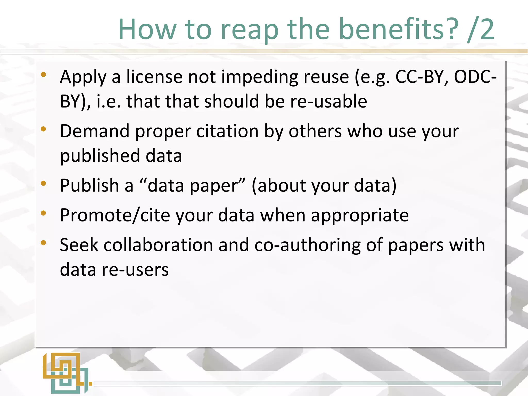 How to reap the benefits? /2
• Apply a license not impeding reuse (e.g. CC-BY, ODC-
BY), i.e. that that should be re-usable
• Demand proper citation by others who use your
published data
• Publish a “data paper” (about your data)
• Promote/cite your data when appropriate
• Seek collaboration and co-authoring of papers with
data re-users
• Apply a license not impeding reuse (e.g. CC-BY, ODC-
BY), i.e. that that should be re-usable
• Demand proper citation by others who use your
published data
• Publish a “data paper” (about your data)
• Promote/cite your data when appropriate
• Seek collaboration and co-authoring of papers with
data re-users
 
