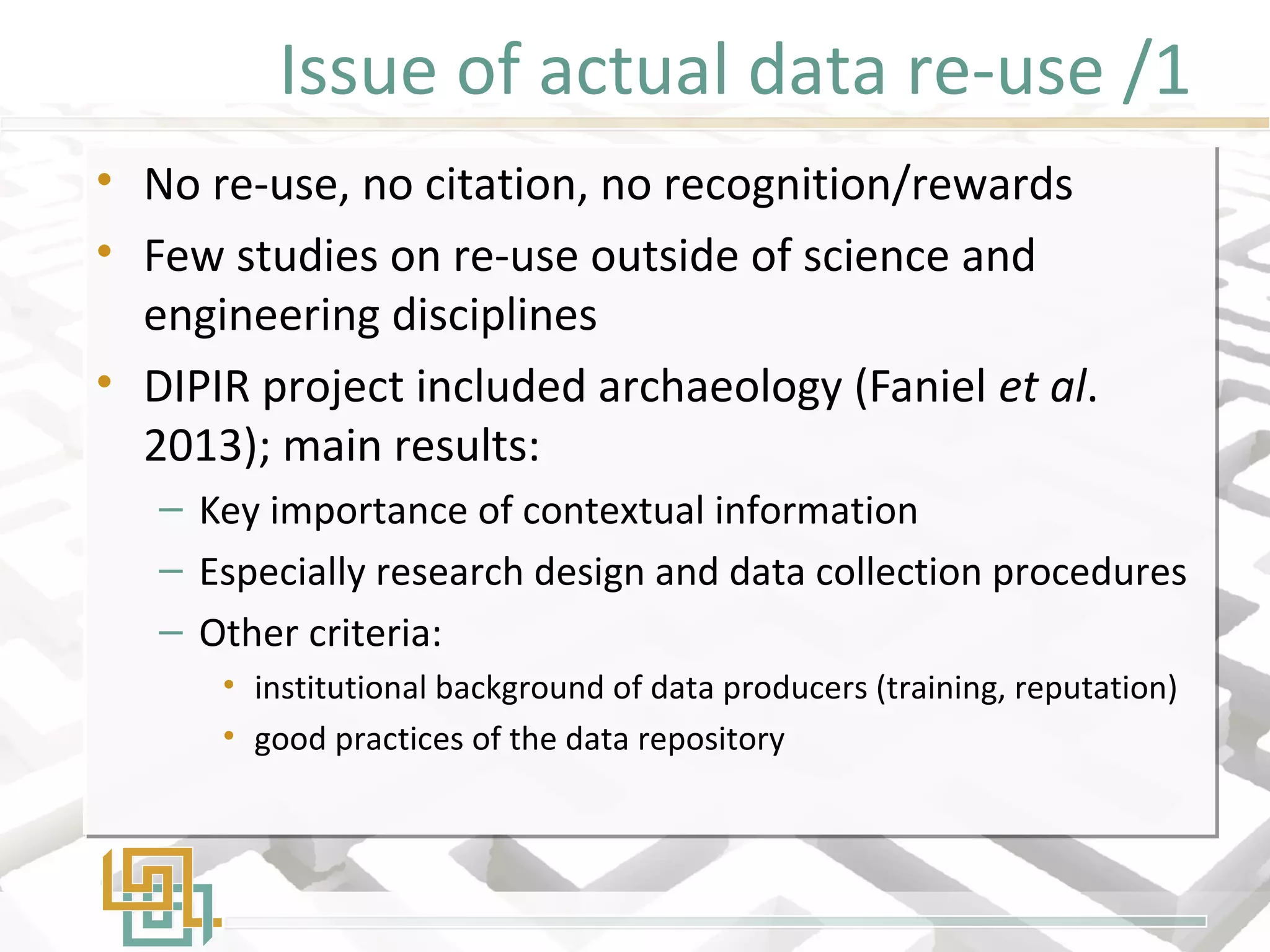Issue of actual data re-use /1
• No re-use, no citation, no recognition/rewards
• Few studies on re-use outside of science and
engineering disciplines
• DIPIR project included archaeology (Faniel et al.
2013); main results:
– Key importance of contextual information
– Especially research design and data collection procedures
– Other criteria:
• institutional background of data producers (training, reputation)
• good practices of the data repository
• No re-use, no citation, no recognition/rewards
• Few studies on re-use outside of science and
engineering disciplines
• DIPIR project included archaeology (Faniel et al.
2013); main results:
– Key importance of contextual information
– Especially research design and data collection procedures
– Other criteria:
• institutional background of data producers (training, reputation)
• good practices of the data repository
 
