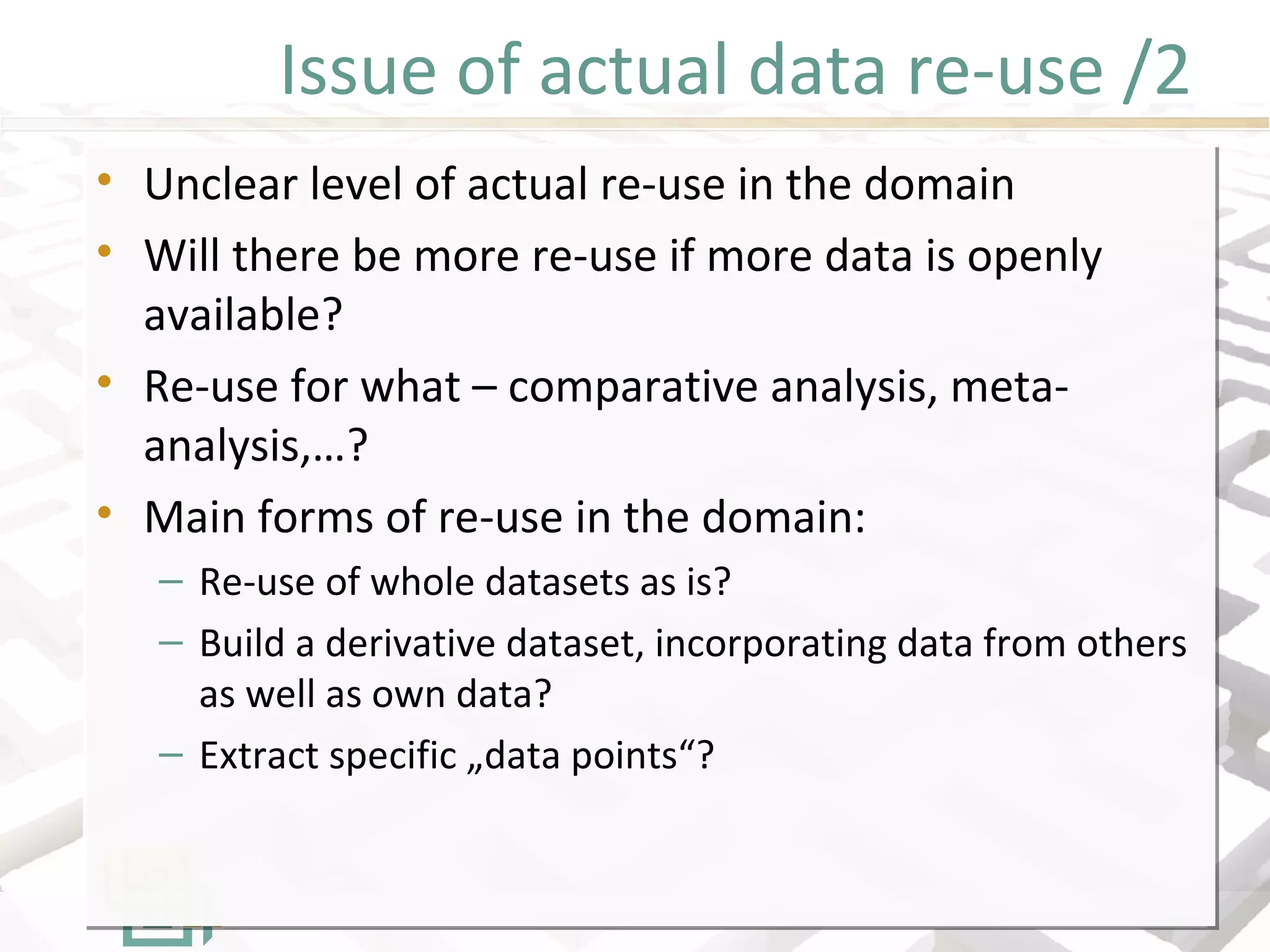 Issue of actual data re-use /2
• Unclear level of actual re-use in the domain
• Will there be more re-use if more data is openly
available?
• Re-use for what – comparative analysis, meta-
analysis,…?
• Main forms of re-use in the domain:
– Re-use of whole datasets as is?
– Build a derivative dataset, incorporating data from others
as well as own data?
– Extract specific „data points“?
• Unclear level of actual re-use in the domain
• Will there be more re-use if more data is openly
available?
• Re-use for what – comparative analysis, meta-
analysis,…?
• Main forms of re-use in the domain:
– Re-use of whole datasets as is?
– Build a derivative dataset, incorporating data from others
as well as own data?
– Extract specific „data points“?
 